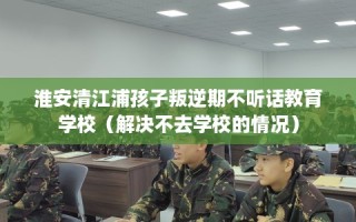 淮安清江浦孩子叛逆期不听话教育学校（解决不去学校的情况）