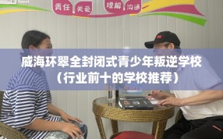 威海环翠全封闭式青少年叛逆学校（行业前十的学校推荐）