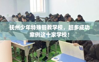 抚州少年特殊管教学校，超多成功案例这十家学校！
