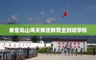 秦皇岛山海关叛逆教育全封闭学校