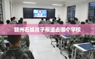 赣州石城孩子叛逆去哪个学校