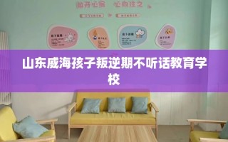 山东威海孩子叛逆期不听话教育学校