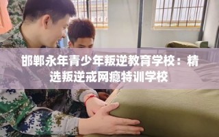邯郸永年青少年叛逆教育学校：精选叛逆戒网瘾特训学校