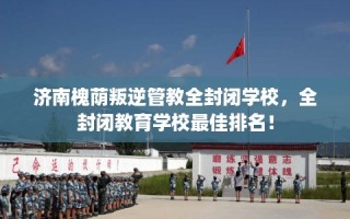 济南槐荫叛逆管教全封闭学校，全封闭教育学校最佳排名！