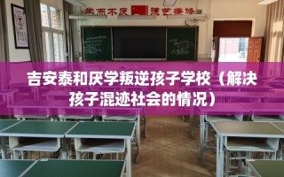 吉安泰和厌学叛逆孩子学校（解决孩子混迹社会的情况）
