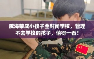 威海荣成小孩子全封闭学校，管理不去学校的孩子，值得一看！