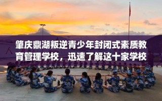 肇庆鼎湖叛逆青少年封闭式素质教育管理学校，迅速了解这十家学校！