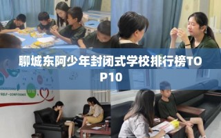 聊城东阿少年封闭式学校排行榜TOP10