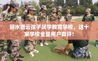 丽水缙云孩子厌学教育学校，这十家学校全是用户真评!