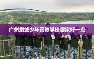 广州增城少年管教学校哪家好一点