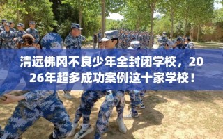 清远佛冈不良少年全封闭学校，2026年超多成功案例这十家学校！