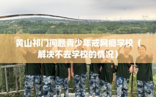 黄山祁门问题青少年戒网瘾学校（解决不去学校的情况）