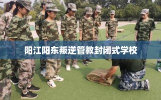 阳江阳东叛逆管教封闭式学校