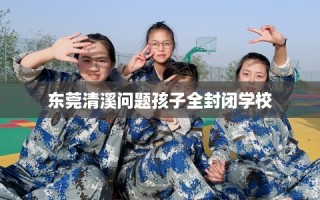 东莞清溪问题孩子全封闭学校