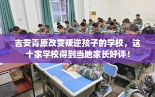 吉安青原改变叛逆孩子的学校，这十家学校得到当地家长好评！