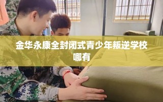 金华永康全封闭式青少年叛逆学校哪有
