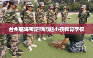 台州临海叛逆期问题小孩教育学校