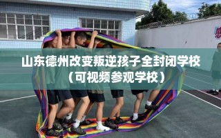 山东德州改变叛逆孩子全封闭学校（可视频参观学校）