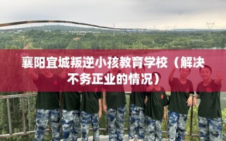 襄阳宜城叛逆小孩教育学校（解决不务正业的情况）