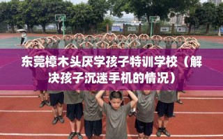 东莞樟木头厌学孩子特训学校（解决孩子沉迷手机的情况）