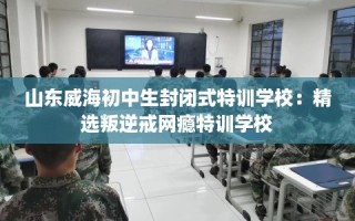 山东威海初中生封闭式特训学校：精选叛逆戒网瘾特训学校