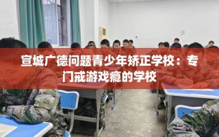 宣城广德问题青少年矫正学校：专门戒游戏瘾的学校