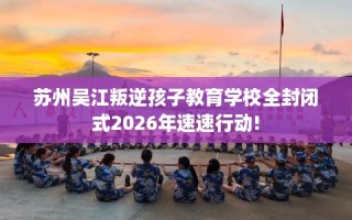 苏州吴江叛逆孩子教育学校全封闭式2026年速速行动!