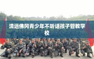 清远佛冈青少年不听话孩子管教学校