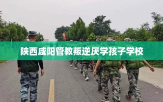 陕西咸阳管教叛逆厌学孩子学校