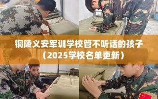铜陵义安军训学校管不听话的孩子（2025学校名单更新）
