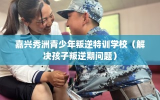 嘉兴秀洲青少年叛逆特训学校（解决孩子叛逆期问题）