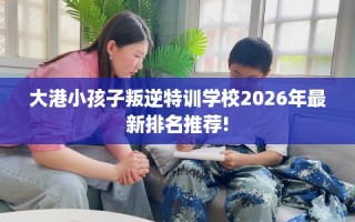 大港小孩子叛逆特训学校2026年最新排名推荐!