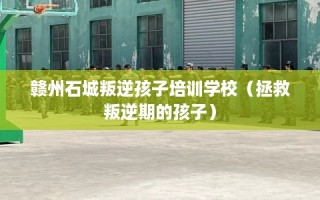 赣州石城叛逆孩子培训学校（拯救叛逆期的孩子）