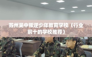 苏州吴中叛逆少年教育学校（行业前十的学校推荐）