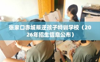 张家口赤城叛逆孩子特训学校（2026年招生信息公布）
