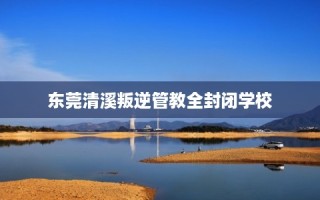 东莞清溪叛逆管教全封闭学校
