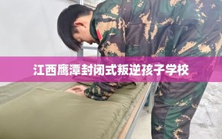 江西鹰潭封闭式叛逆孩子学校