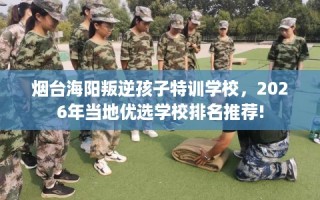 烟台海阳叛逆孩子特训学校，2026年当地优选学校排名推荐!
