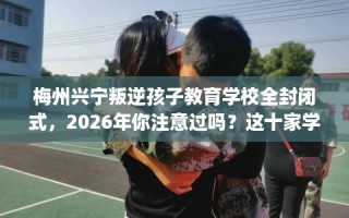 梅州兴宁叛逆孩子教育学校全封闭式，2026年你注意过吗？这十家学校！