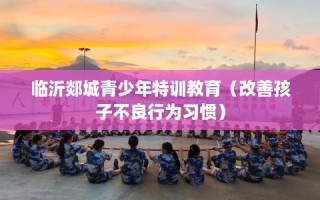 临沂郯城青少年特训教育（改善孩子不良行为习惯）