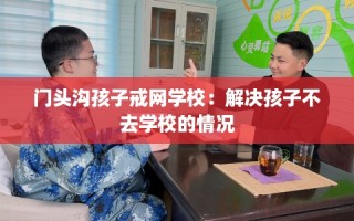 门头沟孩子戒网学校：解决孩子不去学校的情况