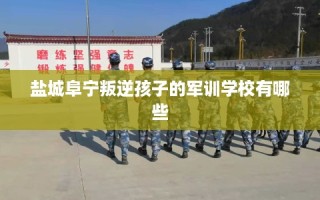 盐城阜宁叛逆孩子的军训学校有哪些