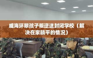 威海环翠孩子叛逆送封闭学校（解决在家躺平的情况）