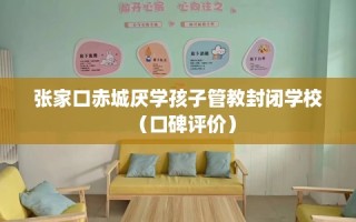 张家口赤城厌学孩子管教封闭学校（口碑评价）