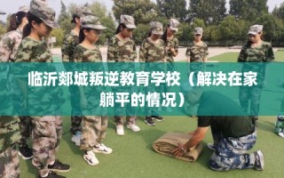 临沂郯城叛逆教育学校（解决在家躺平的情况）