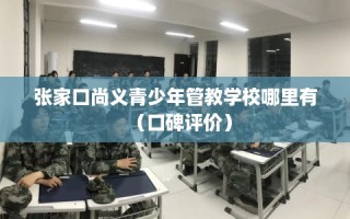 张家口尚义青少年管教学校哪里有（口碑评价）