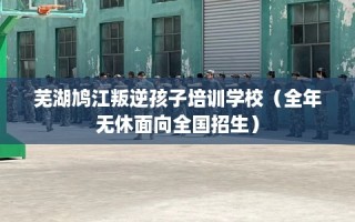 芜湖鸠江叛逆孩子培训学校（全年无休面向全国招生）
