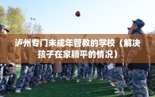 泸州专门未成年管教的学校（解决孩子在家躺平的情况）