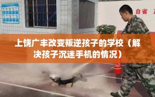 上饶广丰改变叛逆孩子的学校（解决孩子沉迷手机的情况）