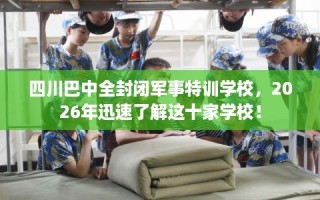 四川巴中全封闭军事特训学校，2026年迅速了解这十家学校！